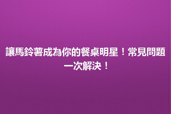 🥔讓馬鈴薯成為你的餐桌明星！常見問題一次解決！