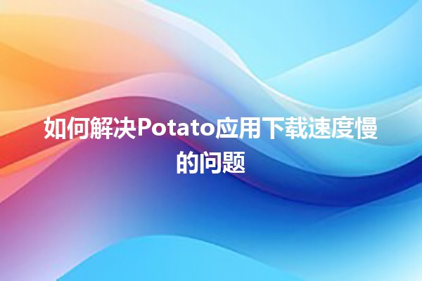 如何解决Potato应用下载速度慢的问题 🚀📲