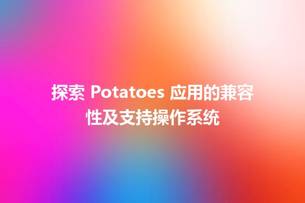 🥔 探索 Potatoes 应用的兼容性及支持操作系统 🌐