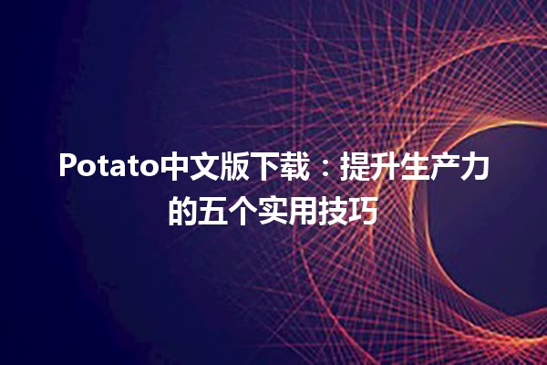 🥔 Potato中文版下载：提升生产力的五个实用技巧