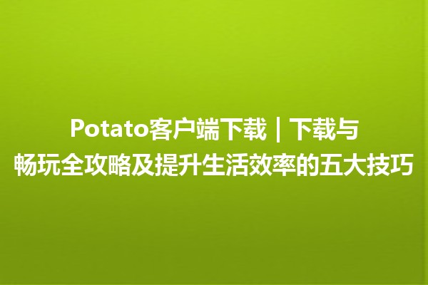 Potato客户端下载🎮 | 下载与畅玩全攻略及提升生活效率的五大技巧