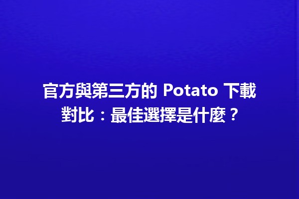 🍟 官方與第三方的 Potato 下載對比：最佳選擇是什麼？