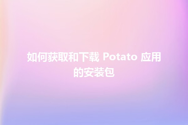 如何获取和下载 Potato 应用的安装包 🥔📲