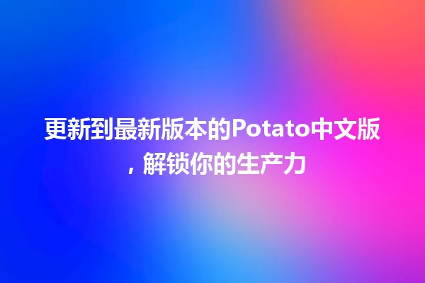 更新到最新版本的Potato中文版，解锁你的生产力🚀💻