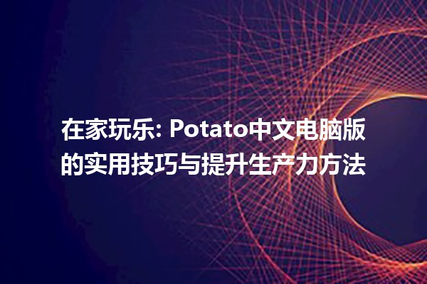 在家玩乐📲: Potato中文电脑版的实用技巧与提升生产力方法