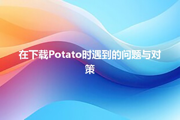 在下载Potato时遇到的问题与对策 🚀💻