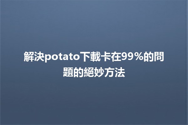 解決potato下載卡在99%的問題的絕妙方法🍟💻