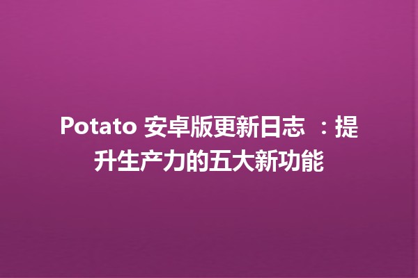 Potato 安卓版更新日志 🥔✨：提升生产力的五大新功能