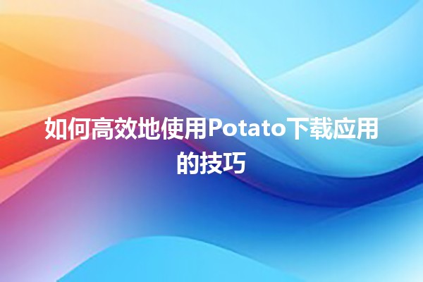 如何高效地使用Potato下载应用的技巧🚀