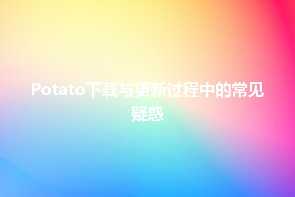 Potato下载与更新过程中的常见疑惑 🤔💻