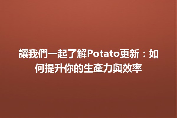 讓我們一起了解Potato更新🍟✨：如何提升你的生產力與效率