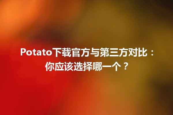 Potato下载官方与第三方对比：你应该选择哪一个？🍟💻