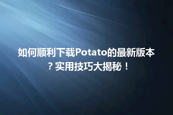 📥 如何顺利下载Potato的最新版本？实用技巧大揭秘！