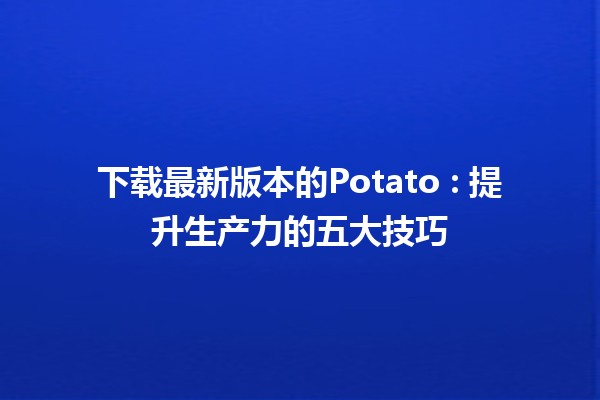 下载最新版本的Potato 🎉: 提升生产力的五大技巧